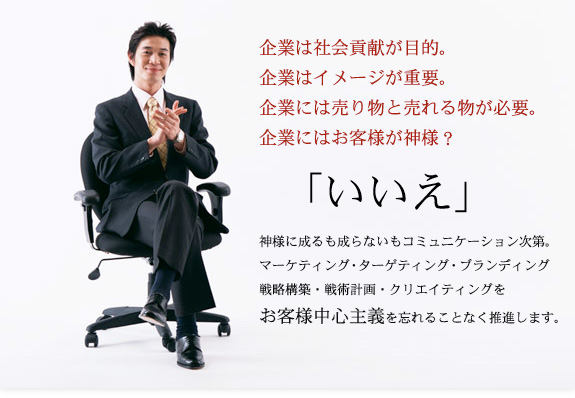 企業は社会貢献が目的。
企業はイメージが重要。
企業には売り物と売れる物が必要。
企業にはお客様が神様？

「いいえ」

神様に成るも成らないもコミュニケーション次第。
マーケティング・ターゲティング・ブランディング・戦略構築・戦術計画・クリエイティングをお客様中心主義を忘れることなく推進します