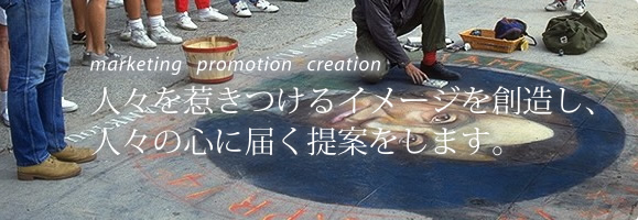 Marketing　Promotion　Creation
人々を惹きつけるイメージを創造し、人々の心に届く提案をします。