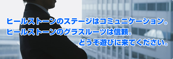 ヒールストーンのステージはコミュニケーション。ヒールストーンのグラスルーツは信頼。どうぞ遊びに来てください。