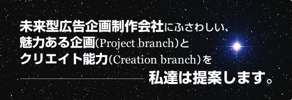 未来型広告企画制作会社にふさわしい、魅力ある企画（Project branch）とクリエイト能力（Creation branch）を私達は提案します。